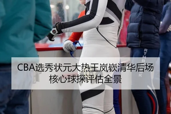 CBA选秀状元大热王岚嵚清华后场核心球探评估全景