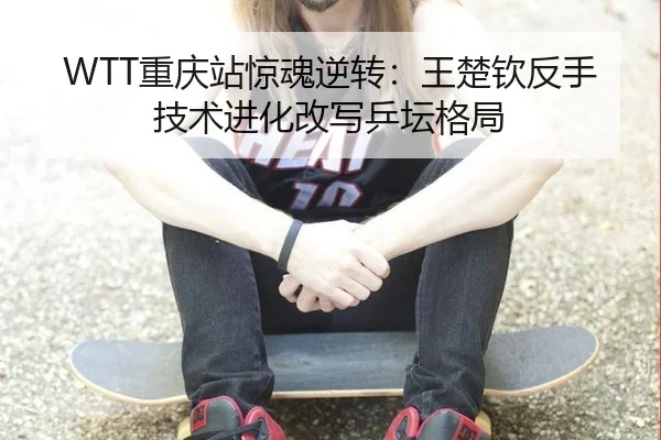 WTT重庆站惊魂逆转：王楚钦反手技术进化改写乒坛格局