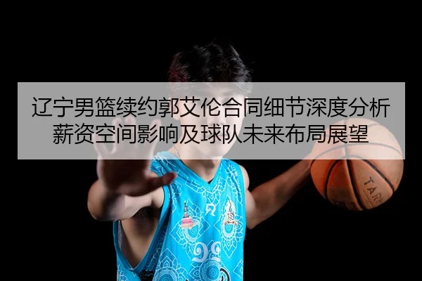 辽宁男篮续约郭艾伦合同细节深度分析 薪资空间影响及球队未来布局展望
