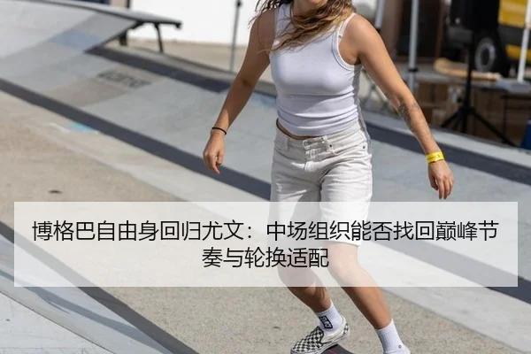 博格巴自由身回归尤文：中场组织能否找回巅峰节奏与轮换适配
