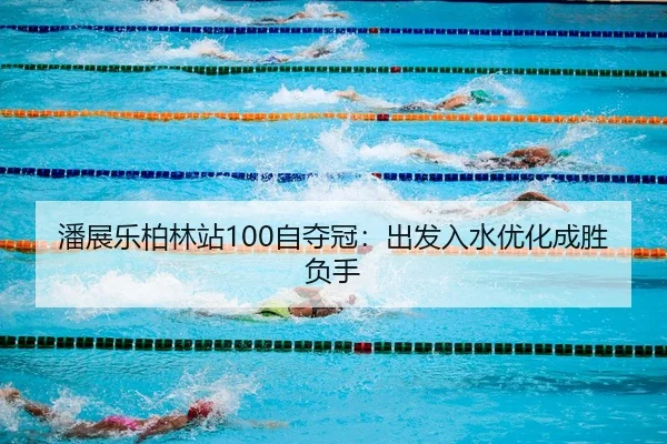 潘展乐柏林站100自夺冠：出发入水优化成胜负手
